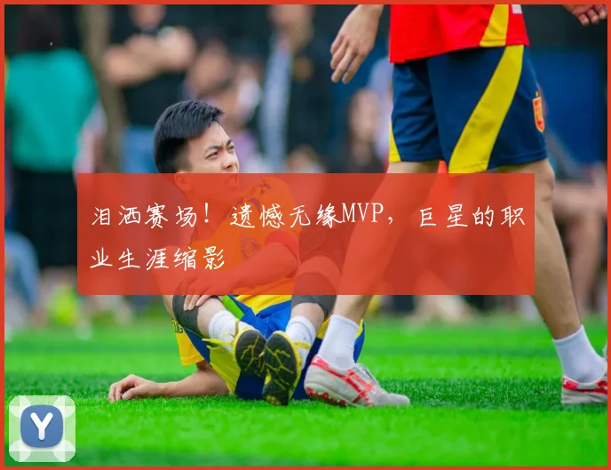 泪洒赛场！遗憾无缘MVP，巨星的职业生涯缩影