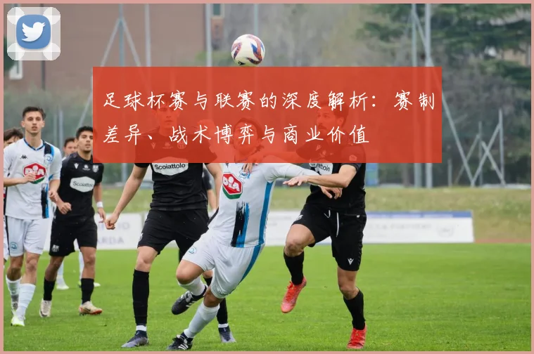 足球杯赛与联赛的深度解析：赛制差异、战术博弈与商业价值