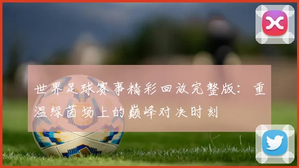 世界足球赛事精彩回放完整版：重温绿茵场上的巅峰对决时刻
