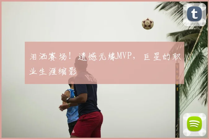 泪洒赛场！遗憾无缘MVP，巨星的职业生涯缩影
